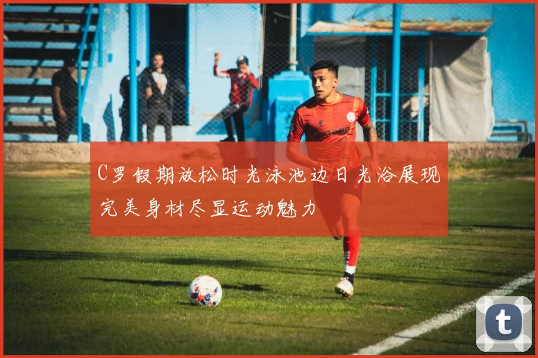 C罗假期放松时光泳池边日光浴展现完美身材尽显运动魅力